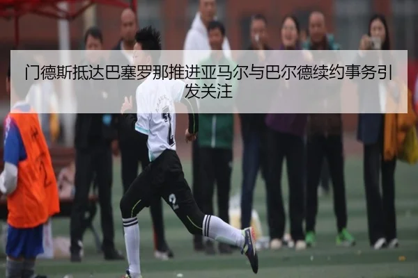 门德斯抵达巴塞罗那推进亚马尔与巴尔德续约事务引发关注 - BOYUSport