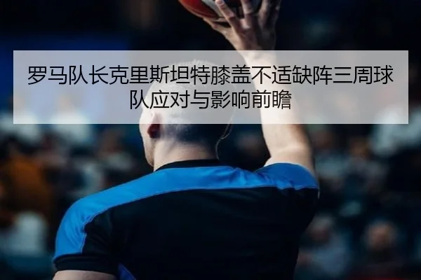 罗马队长克里斯坦特膝盖不适缺阵三周球队应对与影响前瞻 - BOYUSport
